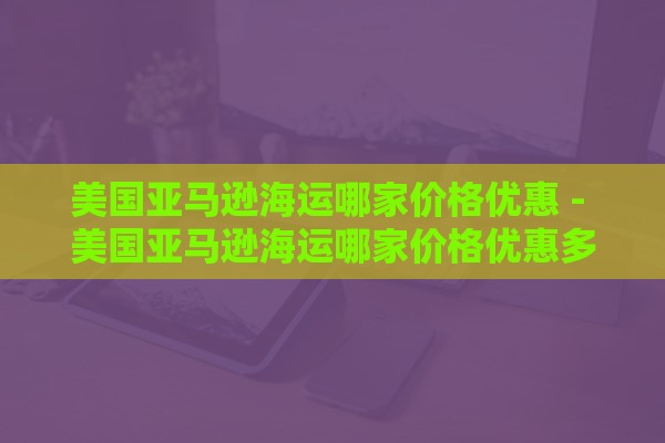 美国亚马逊海运哪家价格优惠 - 美国亚马逊海运哪家价格优惠多